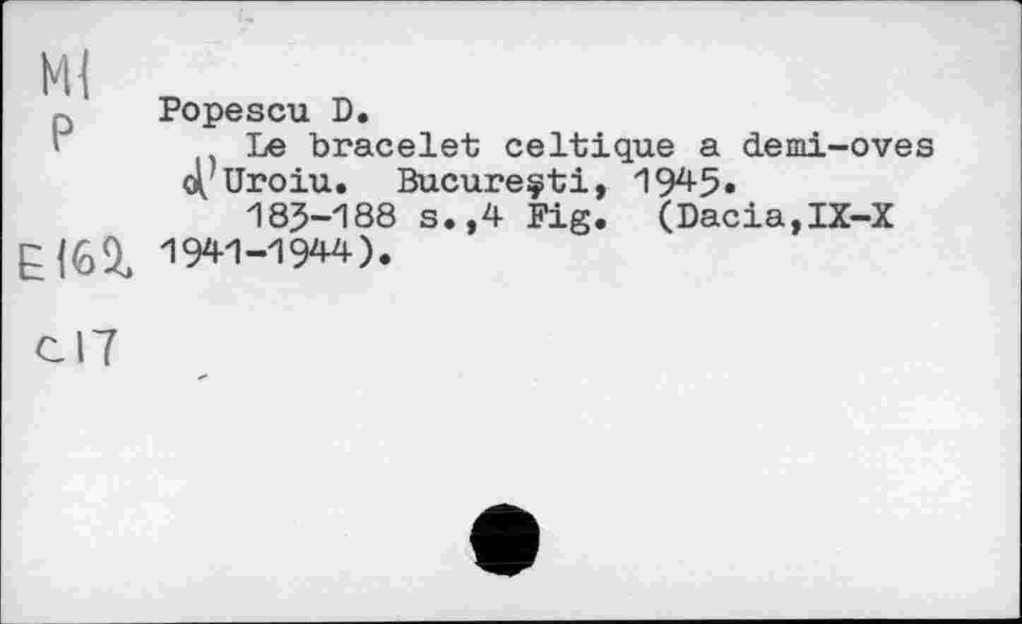 ﻿М{ P	Popescu D. Le bracelet celtique a demi-oves 4/Uroiu. Bucureçti, 1945« 18J-188 s.,4 Fig. (Dacia,IX-X
ЕІ62.	1941-1944).